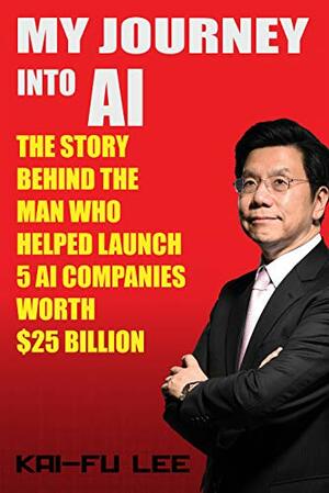 My Journey into AI: The Story Behind the Man Who Helped Launch 5 A.I. Companies Worth $25 Billion by Kai-Fu Lee