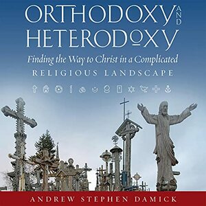 Orthodoxy and Heterodoxy: Finding the Way to Christ in a Complicated Religious Landscape by Andrew Stephen Damick