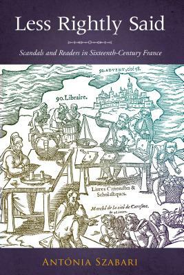 Less Rightly Said: Scandals and Readers in Sixteenth-Century France by Antonia Szabari
