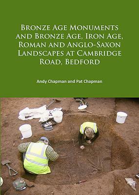 Bronze Age Monuments and Bronze Age, Iron Age, Roman and Anglo-Saxon Landscapes at Cambridge Road, Bedford by Pat Chapman, Andy Chapman