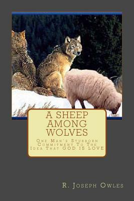 A Sheep Among Wolves: One Man's Stubborn Commitment To The Idea That GOD IS LOVE by R. Joseph Owles