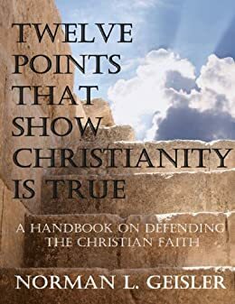 TWELVE POINTS THAT SHOW CHRISTIANITY IS TRUE: A HANDBOOK ON DEFENDING THE CHRISTIAN FAITH by Norman L. Geisler