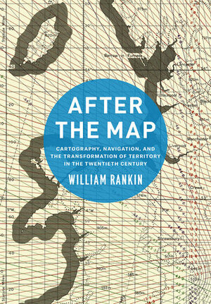 After the Map: Cartography, Navigation, and the Transformation of Territory in the Twentieth Century by William Rankin