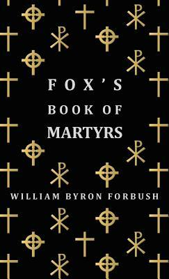 Fox's Book of Martyrs - A History of the Lives, Sufferings and Triumphant Deaths of the Early Christian and Protestant Martyrs by William Byron Forbush