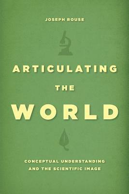 Articulating the World: Conceptual Understanding and the Scientific Image by Joseph Rouse