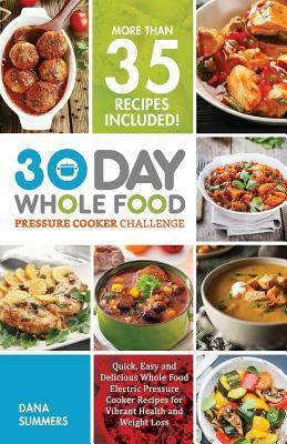 30 Day Whole Food Pressure Cooker Challenge: Quick, Easy and Delicious Whole Food Electric Pressure Cooker Recipes for Vibrant Health and Weight Loss by Dana Summers