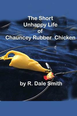 The Short Unhappy Life of Chauncey The Rubber Chicken by R. Dale Smith