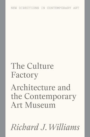 The Culture Factory: Architecture and the Contemporary Art Museum by Richard J. Williams