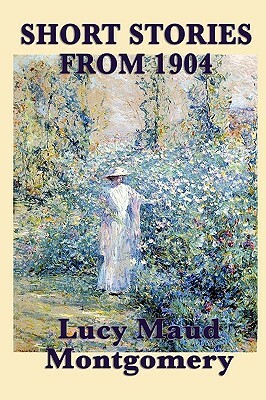 The Short Stories of Lucy Maud Montgomery from 1904 by L.M. Montgomery