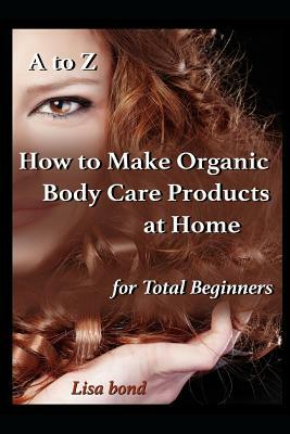 A to Z How to Make Organic Body Care Products at Home for Total Beginners by Lisa Bond