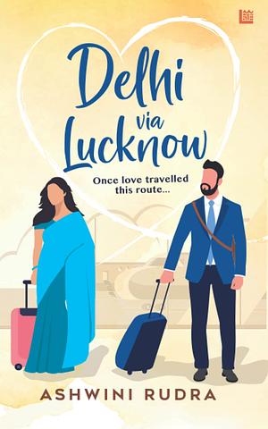 Delhi via Lucknow: Once, love travelled this route by Ashwini Rudra, Ashwini Rudra