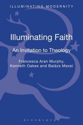 Illuminating Faith: An Invitation to Theology by Francesca Aran Murphy, Balázs M. Mezei, Balazsm Mezei