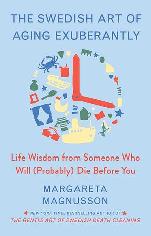 The Swedish Art of Aging Exuberantly: Life Wisdom from Someone Who Will (Probably) Die Before You by Margareta Magnusson, Margareta Magnusson
