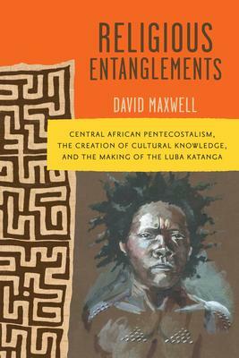 Religious Entanglements: Central African Pentecostalism, the Creation of Cultural Knowledge, and the Making of the Luba Katanga by David Maxwell