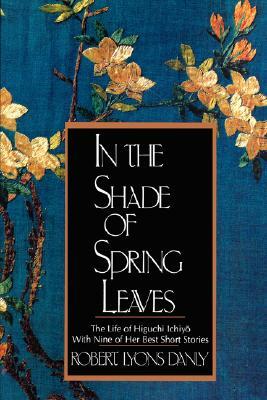 In the Shade of Spring Leaves: The Life of Higuchi Ichiyo, with Nine of Her Best Stories by Ichiyo¯ Higuchi, Robert Lyons Danly