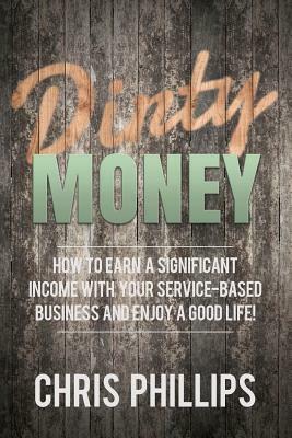 Dirty Money: How to Earn a Significant Income with Your Service-Based Business and Enjoy a Good Life! by Chris Phillips