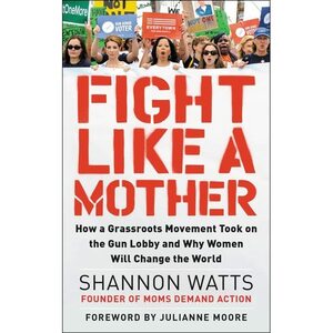 Fight like a Mother: How a Grassroots Movement Took on the Gun Lobby and Why Women Will Change the World by Shannon Watts