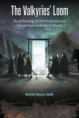 The Valkyries' Loom: The Archaeology of Cloth Production and Female Power in the North Atlantic by Michèle Hayeur Smith