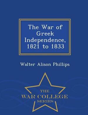 The War of Greek Independence, 1821 to 1833 - War College Series by Walter Alison Phillips