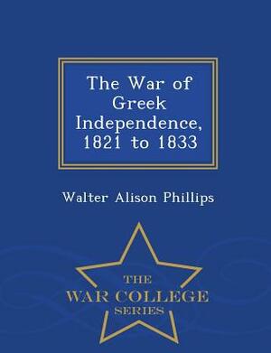 The War of Greek Independence, 1821 to 1833 - War College Series by Walter Alison Phillips