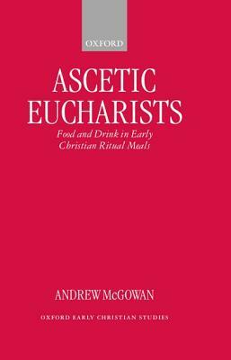 Ascetic Eucharists: Food and Drink in Early Christian Ritual Meals by Andrew McGowan