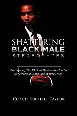 Shattering Black Male Stereotypes: Eradicating The 10 Most Destructive Media Generated Illusions About Black Men by Michael Taylor