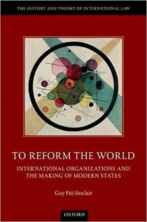 To Reform the World: International Organizations and the Making of Modern States by Guy Fiti Sinclair