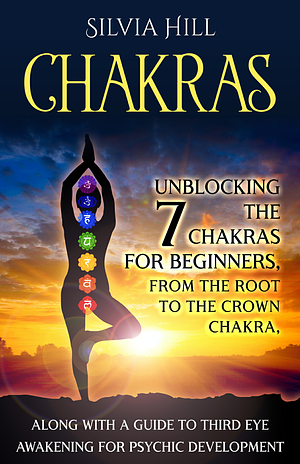 Chakras: Unblocking the 7 Chakras for Beginners, from the Root to the Crown Chakra, along with a Guide to Third Eye Awakening for Psychic Development by Silvia Hill