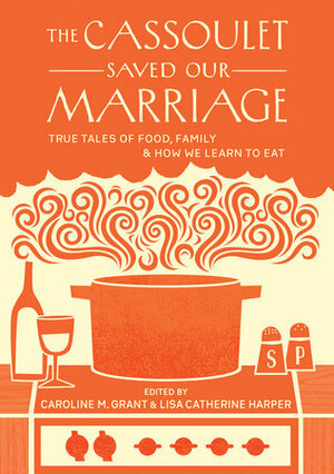 The Cassoulet Saved Our Marriage: True Tales of Food, Family, and How We Learn to Eat by Caroline M. Grant