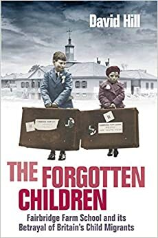 The Forgotten Children: Fairbridge Farm School and Its Betrayal of Britain's Child Migrants by David Hill