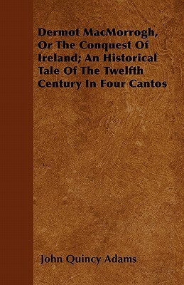 Dermot MacMorrogh, Or The Conquest Of Ireland; An Historical Tale Of The Twelfth Century In Four Cantos by John Quincy Adams