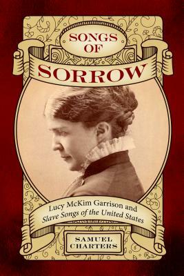 Songs of Sorrow: Lucy McKim Garrison and Slave Songs of the United States by Samuel Charters