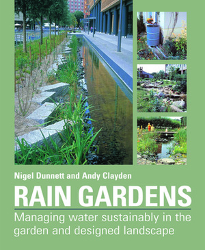 Rain Gardens: Managing Water Sustainably in the Garden and Designed Landscape: Sustainable Rainwater Management for the Garden and Designed Landscape by Andy Clayden, Nigel Dunnett