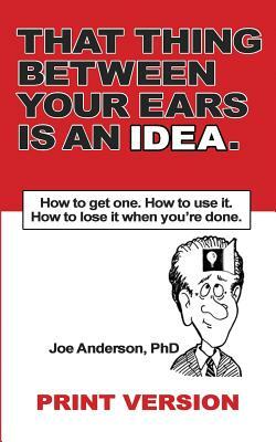 That Thing Between Your Ears Is An Idea: How to get one. How to use it. How to lose it when you're done by Phd Joe Anderson