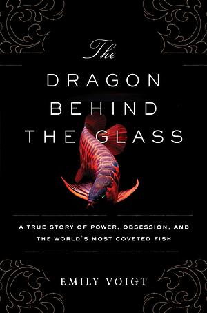 The Dragon Behind the Glass: A True Story of Power, Obsession, and the World's Most Coveted Fish by Emily Voigt