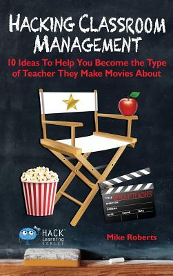 Hacking Classroom Management: 10 Ideas To Help You Become the Type of Teacher They Make Movies About by Mike Roberts