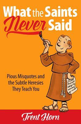 What the Saints Never Said: Pious Misquotes and the Subtle Heresies They Teach You by Trent Horn