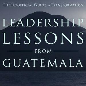 Leadership Lessons from Guatemala: The Unofficial Guide to Transformation by Michael Rager, Barbara Leigh, David B. Rich