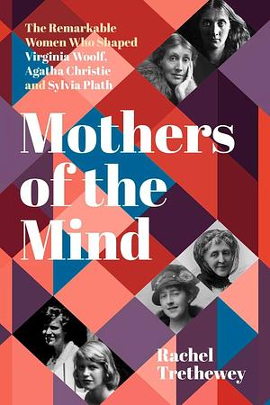 Mothers of the Mind: The Remarkable Women Who Shaped Virginia Woolf, Agatha Christie and Sylvia Plath by Rachel Trethewey
