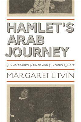 Hamlet's Arab Journey: Shakespeare's Prince and Nasser's Ghost by Margaret Litvin