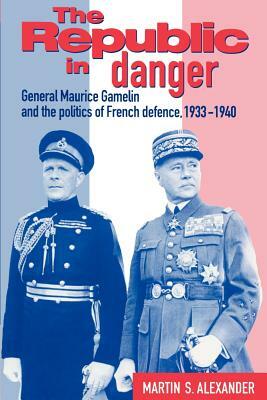 The Republic in Danger: General Maurice Gamelin and the Politics of French Defence, 1933-1940 by Martin S. Alexander