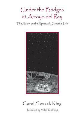 Under the Bridges at Arroyo del Rey: The Salon on the Spiritually Creative Life by Carol Soucek King