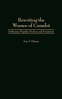 Rewriting the Women of Camelot: Arthurian Popular Fiction and Feminism by Ann F. Howey