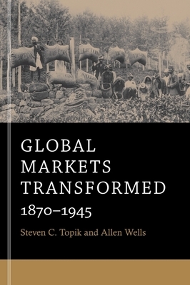 Global Markets Transformed: 1870-1945 by Steven C. Topik, Allen Wells