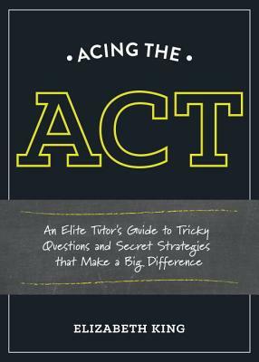 Acing the ACT: An Elite Tutor's Guide to Tricky Questions and Secret Strategies That Make a Big Difference by Elizabeth King