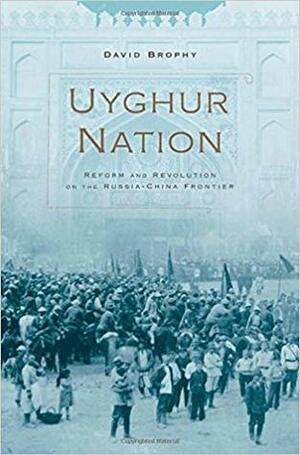 Uyghur Nation: Reform and Revolution on the Russia-China Frontier by David Brophy