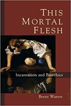 This Mortal Flesh: Incarnation and Bioethics by Brent Waters