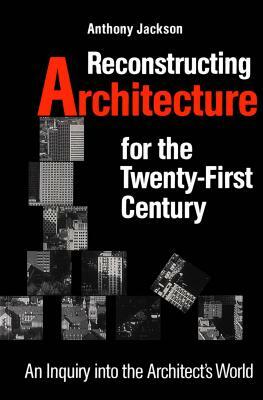 Reconstructing Architecture for the Twenty-First Century: An Inquiry Into the Architect's World by Anthony Jackson