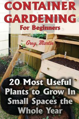 Container Gardening For Beginners: 20 Most Useful Plants to Grow In Small Spaces the Whole Year by Greg Martin