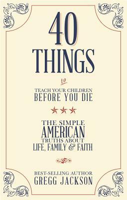 40 Things to Teach Your Children Before You Die: The Simple American Truths about Life, Family & Faith by Gregg Jackson